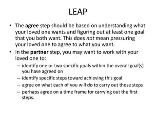 LEAP
• The agree step should be based on understanding what
your loved one wants and figuring out at least one goal
that you both want. This does not mean pressuring
your loved one to agree to what you want.
• In the partner step, you may want to work with your
loved one to:
– identify one or two specific goals within the overall goal(s)
you have agreed on
– identify specific steps toward achieving this goal
– agree on what each of you will do to carry out these steps
– perhaps agree on a time frame for carrying out the first
steps.
 