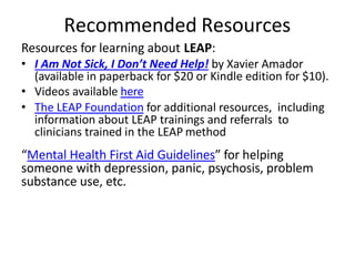 Recommended Resources
Resources for learning about LEAP:
• I Am Not Sick, I Don’t Need Help! by Xavier Amador
(available in paperback for $20 or Kindle edition for $10).
• Videos available here
• The LEAP Foundation for additional resources, including
information about LEAP trainings and referrals to
clinicians trained in the LEAP method
“Mental Health First Aid Guidelines” for helping
someone with depression, panic, psychosis, problem
substance use, etc.
 