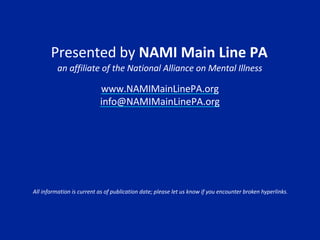 Presented by NAMI Main Line PA
an affiliate of the National Alliance on Mental Illness
www.NAMIMainLinePA.org
info@NAMIMainLinePA.org
All information is current as of publication date; please let us know if you encounter broken hyperlinks.
 