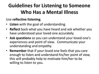 Guidelines for Listening to Someone
Who Has a Mental Illness
Use reflective listening.
• Listen with the goal of understanding.
• Reflect back what you have heard and ask whether you
have understood your loved one accurately.
• Ask questions so you can understand your loved one's
experiences and point of view. Communicate your
understanding and empathy.
• Remember that if your loved one feels that you care
enough to listen and understand his/her point of view,
this will probably help to motivate him/her to be
willing to listen to you.
 