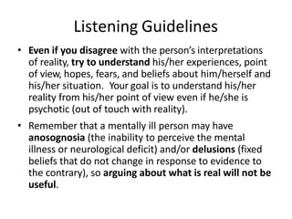 Listening Guidelines
• Even if you disagree with the person’s interpretations
of reality, try to understand his/her experiences, point
of view, hopes, fears, and beliefs about him/herself and
his/her situation. Your goal is to understand his/her
reality from his/her point of view even if he/she is
psychotic (out of touch with reality).
• Remember that a mentally ill person may have
anosognosia (the inability to perceive the mental
illness or neurological deficit) and/or delusions (fixed
beliefs that do not change in response to evidence to
the contrary), so arguing about what is real will not be
useful.
 