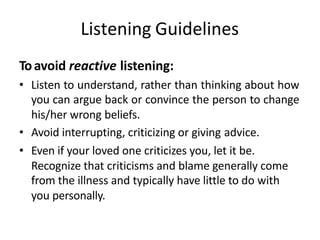 Listening Guidelines
Toavoid reactive listening:
• Listen to understand, rather than thinking about how
you can argue back or convince the person to change
his/her wrong beliefs.
• Avoid interrupting, criticizing or giving advice.
• Even if your loved one criticizes you, let it be.
Recognize that criticisms and blame generally come
from the illness and typically have little to do with
you personally.
 