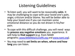 Listening Guidelines
• Tolisten well, you will want to be reasonably calm. It
may be challenging to cope with your loved one's pain,
anger, criticism and/or blame. You will be better able to
help your loved one if you can maintain some
emotional distance so you do not drown in his/her
pain.
• Tocope with this difficult challenge, you will need ways
to process any negative emotions you experience. It
will help to find support (e.g. from NAMI
programs: www.NAMIMainLinePA.org and www.nami.org).
• You may need to set limits on when, where and how
long you can listen.
 