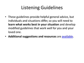 Listening Guidelines
• These guidelines provide helpful general advice, but
individuals and situations differ, so you will need to
learn what works best in your situation and develop
modified guidelines that work well for you and your
loved one.
• Additional suggestions and resources are available.
 