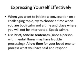 Expressing Yourself Effectively
• When you want to initiate a conversation on a
challenging topic, try to choose a time when
you are both calm and a time and place where
you will not be interrupted. Speak calmly.
• Use brief, concise sentences (since a person
with mental illness may have trouble
processing). Allow time for your loved one to
process what you have said and respond.
 