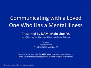 Created June 2014; Revised September 2020
Communicating with a Loved
One Who Has a Mental Illness
Presented by NAMI Main Line PA,
an affiliate of the National Alliance on Mental Illness
Presenter:
Ingrid Waldron
President, NAMI Main Line PA
Please view the final slide for NAMI Main Line PA contact information
and a link to the complete document this presentation summarizes.
 