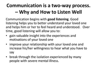 Communication is a two-way process.
– Why and How to Listen Well
Communication begins with good listening. Good
listening helps you to better understand your loved one
and helps him or her to feel heard and understood. Over
time, good listening will allow you to:
• gain valuable insight into the experiences and
motivations of your loved one
• improve your relationship with your loved one and
increase his/her willingness to hear what you have to
say
• break through the isolation experienced by many
people with severe mental illness.
 