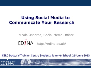 Using Social Media to
Communicate Your Research
Nicola Osborne, Social Media Officer
http://edina.ac.uk/
ESRC Doctoral Training Centre Students Summer School, 21st
June 2013
 