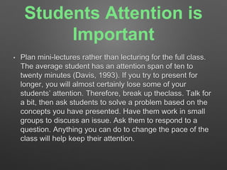 Students Attention is 
Important 
• Plan mini-lectures rather than lecturing for the full class. 
The average student has an attention span of ten to 
twenty minutes (Davis, 1993). If you try to present for 
longer, you will almost certainly lose some of your 
students’ attention. Therefore, break up theclass. Talk for 
a bit, then ask students to solve a problem based on the 
concepts you have presented. Have them work in small 
groups to discuss an issue. Ask them to respond to a 
question. Anything you can do to change the pace of the 
class will help keep their attention. 
 