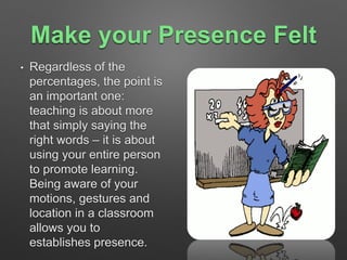 Make your Presence Felt 
• Regardless of the 
percentages, the point is 
an important one: 
teaching is about more 
that simply saying the 
right words – it is about 
using your entire person 
to promote learning. 
Being aware of your 
motions, gestures and 
location in a classroom 
allows you to 
establishes presence. 
 
