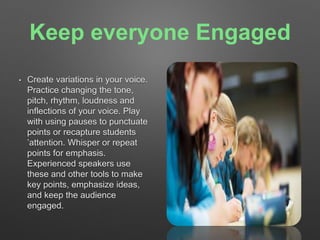 Keep everyone Engaged 
• Create variations in your voice. 
Practice changing the tone, 
pitch, rhythm, loudness and 
inflections of your voice. Play 
with using pauses to punctuate 
points or recapture students 
’attention. Whisper or repeat 
points for emphasis. 
Experienced speakers use 
these and other tools to make 
key points, emphasize ideas, 
and keep the audience 
engaged. 
 