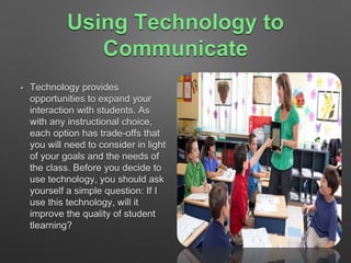 Using Technology to 
Communicate 
• Technology provides 
opportunities to expand your 
interaction with students. As 
with any instructional choice, 
each option has trade-offs that 
you will need to consider in light 
of your goals and the needs of 
the class. Before you decide to 
use technology, you should ask 
yourself a simple question: If I 
use this technology, will it 
improve the quality of student 
tlearning? 
 