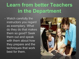 Learn from better Teachers 
in the Department 
• Watch carefully the 
instructors you regard 
as exemplary. What 
do they do that makes 
them so good? Seek 
them out and speak 
with them about how 
they prepare and the 
techniques that work 
best for them. 
 