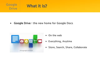 Google
              What it is?
 Drive



  §  Google Drive : the new home for Google Docs



                            §  On the web

                            §  Everything, Anytime

                            §  Store, Search, Share, Collaborate
 
