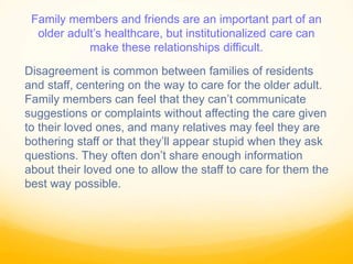 Family members and friends are an important part of an
older adult’s healthcare, but institutionalized care can
make these relationships difficult.
Disagreement is common between families of residents
and staff, centering on the way to care for the older adult.
Family members can feel that they can’t communicate
suggestions or complaints without affecting the care given
to their loved ones, and many relatives may feel they are
bothering staff or that they’ll appear stupid when they ask
questions. They often don’t share enough information
about their loved one to allow the staff to care for them the
best way possible.
 