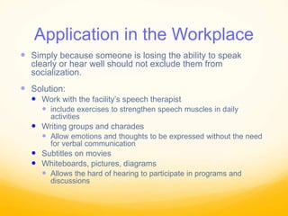 Application in the Workplace
 Simply because someone is losing the ability to speak
clearly or hear well should not exclude them from
socialization.
 Solution:
 Work with the facility’s speech therapist
 include exercises to strengthen speech muscles in daily
activities
 Writing groups and charades
 Allow emotions and thoughts to be expressed without the need
for verbal communication
 Subtitles on movies
 Whiteboards, pictures, diagrams
 Allows the hard of hearing to participate in programs and
discussions
 