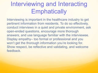Interviewing and Interacting
Emphatically
Interviewing is important in the healthcare industry to get
pertinent information from residents. To do so effectively,
conduct interviews in a quiet and private environment, ask
open-ended questions, encourage more thorough
answers, and use language familiar with the interviewee.
Display empathy– too formal or professional and you
won’t get the thorough information you’re looking for.
Show respect, be reflective and validating, and welcome
feedback.
 