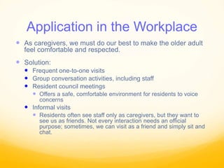 Application in the Workplace
 As caregivers, we must do our best to make the older adult
feel comfortable and respected.
 Solution:
 Frequent one-to-one visits
 Group conversation activities, including staff
 Resident council meetings
 Offers a safe, comfortable environment for residents to voice
concerns
 Informal visits
 Residents often see staff only as caregivers, but they want to
see us as friends. Not every interaction needs an official
purpose; sometimes, we can visit as a friend and simply sit and
chat.
 
