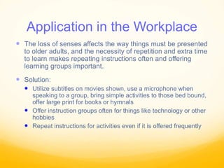 Application in the Workplace
 The loss of senses affects the way things must be presented
to older adults, and the necessity of repetition and extra time
to learn makes repeating instructions often and offering
learning groups important.
 Solution:
 Utilize subtitles on movies shown, use a microphone when
speaking to a group, bring simple activities to those bed bound,
offer large print for books or hymnals
 Offer instruction groups often for things like technology or other
hobbies
 Repeat instructions for activities even if it is offered frequently
 