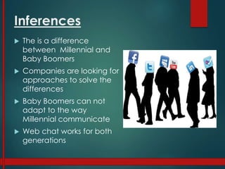 Inferences
 The is a difference
between Millennial and
Baby Boomers
 Companies are looking for
approaches to solve the
differences
 Baby Boomers can not
adapt to the way
Millennial communicate
 Web chat works for both
generations
 