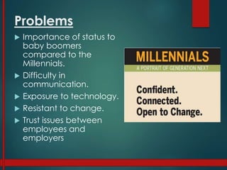Problems
 Importance of status to
baby boomers
compared to the
Millennials.
 Difficulty in
communication.
 Exposure to technology.
 Resistant to change.
 Trust issues between
employees and
employers
 
