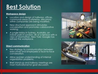 Best Solution
Workspace design
 Location and design of hallways, offices,
communal areas (cafeterias, elevators)
within companies are being modified.
 New structural approach stimulates
conversation and promotes collaborative
working.
 A jungle lobby in Sydney, Australia, an
indoor park in London, UK or a terrace with a
view of Manhattan, New York; Google has
refined the workplace.
Direct communication
 Key strategy to communication between
executives and employees is face-to-face
conversation.
 Allow quicker understanding of internal
organization problems.
 Brief stand-up and hallway meetings are
most motivational for goal discussion.
 