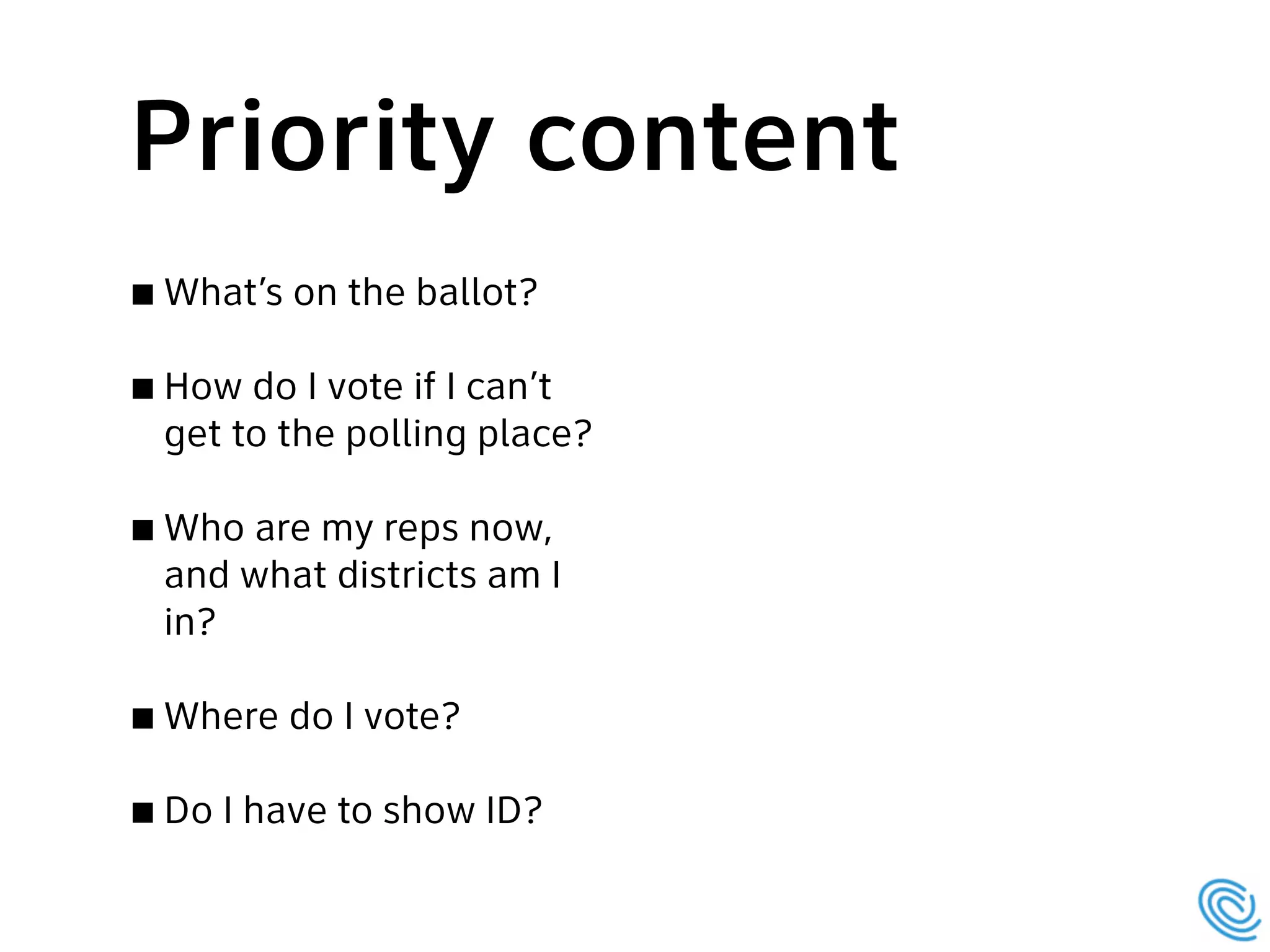 What’s on the ballot?
How do I vote if I can’t
get to the polling place?
Who are my reps now,
and what districts am I
in?
Where do I vote?
Do I have to show ID?
Priority content
 