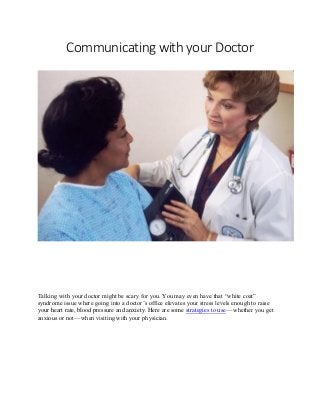 Communicating with your Doctor
Talking with your doctor might be scary for you. You may even have that “white coat”
syndrome issue where going into a doctor’s office elevates your stress levels enough to raise
your heart rate, blood pressure and anxiety. Here are some strategies to use — whether you get
anxious or not — when visiting with your physician.
 