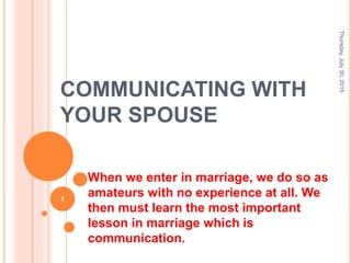 COMMUNICATING WITH
YOUR SPOUSE
When we enter in marriage, we do so as
amateurs with no experience at all. We
then must learn the most important
lesson in marriage which is
communication.
Thursday,July30,2015
1
 