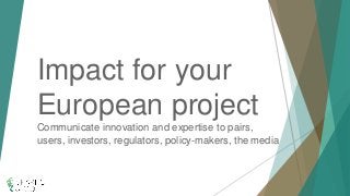Impact for your
European project
Communicate innovation and expertise to pairs,
users, investors, regulators, policy-makers, the media
 