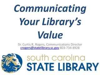 Communicating Your Library’s Value Dr. Curtis R. Rogers, Communications Director crogers@statelibrary.sc.gov 803-734-8928 