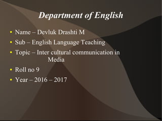 Department of English
● Name – Devluk Drashti M
● Sub – English Language Teaching
● Topic – Inter cultural communication in
Media
● Roll no 9
● Year – 2016 – 2017
 
