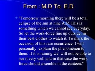 From : M.D To E.DFrom : M.D To E.D
"Tomorrow morning there will be a total
eclipse of the sun at nine A.M This is
something which we cannot see everyday.
So let the work-force line up outside, in
their best clothes to watch it. To mark the
occasion of this rare occurrence, I will
personally explain the phenomenon to
them. If it is raining we will not be able to
see it very well and in that case the work
force should assemble in the canteen."
 