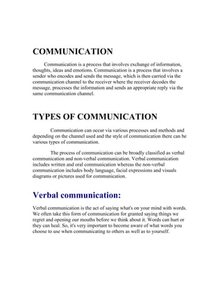 COMMUNICATION
     Communication is a process that involves exchange of information,
thoughts, ideas and emotions. Communication is a process that involves a
sender who encodes and sends the message, which is then carried via the
communication channel to the receiver where the receiver decodes the
message, processes the information and sends an appropriate reply via the
same communication channel.



TYPES OF COMMUNICATION
         Communication can occur via various processes and methods and
depending on the channel used and the style of communication there can be
various types of communication.

         The process of communication can be broadly classified as verbal
communication and non-verbal communication. Verbal communication
includes written and oral communication whereas the non-verbal
communication includes body language, facial expressions and visuals
diagrams or pictures used for communication.


Verbal communication:
Verbal communication is the act of saying what's on your mind with words.
We often take this form of communication for granted saying things we
regret and opening our mouths before we think about it. Words can hurt or
they can heal. So, it's very important to become aware of what words you
choose to use when communicating to others as well as to yourself.
 