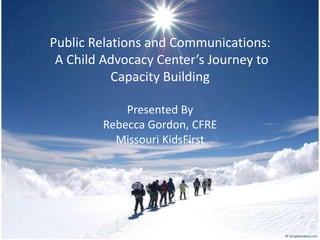 Public Relations and Communications:  A Child Advocacy Center’s Journey to Capacity Building Presented By Rebecca Gordon, CFRE Missouri KidsFirst 