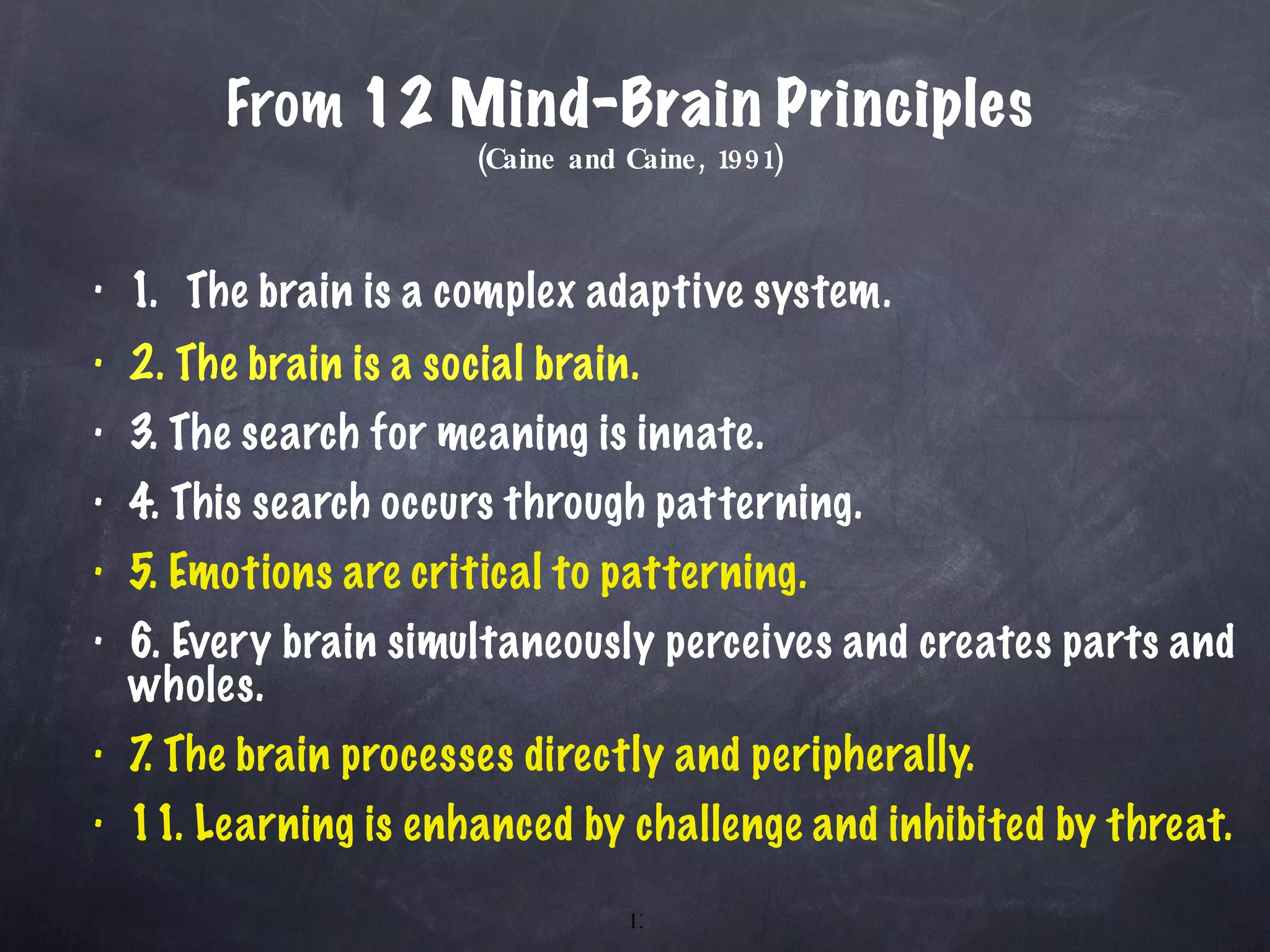 From  12 Mind-Brain Principles (Caine and Caine, 1991) 1.  The brain is a complex adaptive system. 2. The brain is a social brain. 3. The search for meaning is innate. 4. This search occurs through patterning. 5. Emotions are critical to patterning. 6. Every brain simultaneously perceives and creates parts and wholes. 7. The brain processes directly and peripherally. 11. Learning is enhanced by challenge and inhibited by threat. 