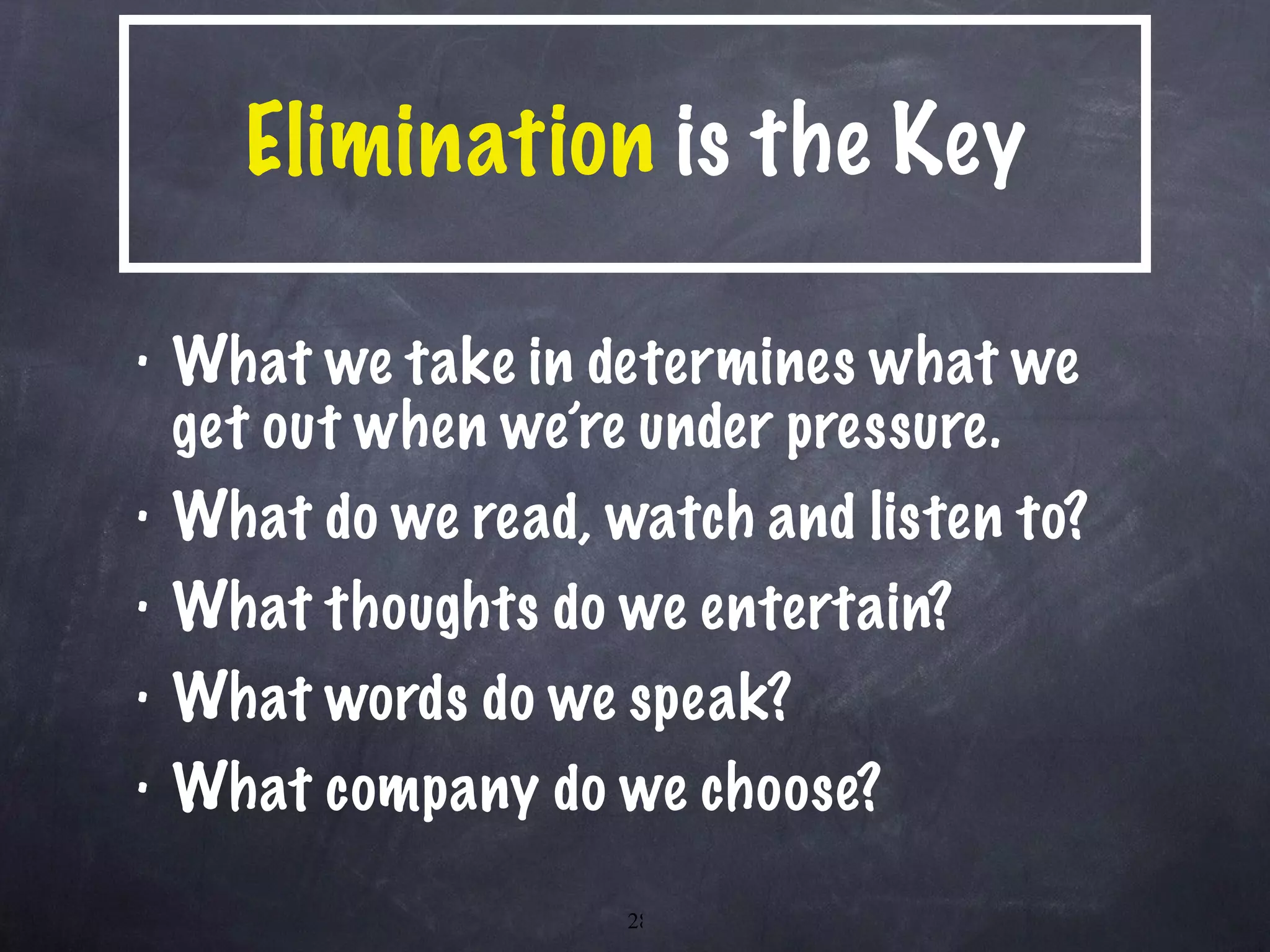 Elimination  is the Key What we take in determines what we get out when we’re under pressure. What do we read, watch and listen to? What thoughts do we entertain? What words do we speak? What company do we choose? 