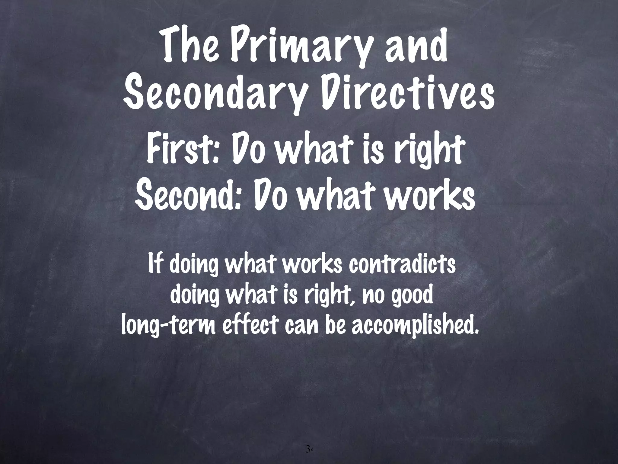 The Primary and  Secondary Directives First: Do what is right Second: Do what works If doing what works contradicts  doing what is right, no good  long-term effect can be accomplished.   