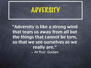 ADVERSITY “ Adversity is like a strong wind that tears us away from all but the things that cannot be torn, so that we see ourselves as we really are.” - Arthur Golden 