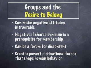 Can make negative attitudes intractable  Negative if shared cynicism is a prerequisite for membership Can be a forum for discontent Creates powerful situational forces that shape human behavior Groups and the  Desire to Belong 