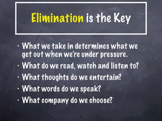 Elimination  is the Key What we take in determines what we get out when we’re under pressure. What do we read, watch and listen to? What thoughts do we entertain? What words do we speak? What company do we choose? 