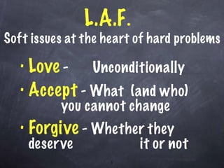 L.A.F .  Soft issues at the heart of hard problems Love  -  Unconditionally Accept  - What  (and who)  you cannot change Forgive  - Whether they deserve  it or not  