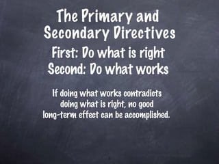 The Primary and  Secondary Directives First: Do what is right Second: Do what works If doing what works contradicts  doing what is right, no good  long-term effect can be accomplished.   
