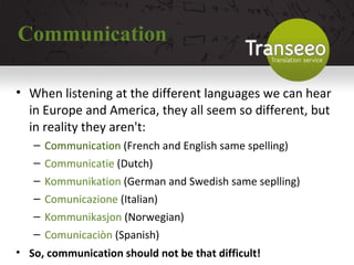 Communication When listening at the different languages we can hear in Europe and America, they all seem so different, but in reality they aren't: Communication  (French and English same spelling) ‏ Communicatie  (Dutch) ‏ Kommunikation  (German and Swedish same seplling) ‏ Comunicazione  (Italian) ‏ Kommunikasjon  (Norwegian) ‏ Comunicaciòn  (Spanish) ‏ So, communication should not be that difficult! 