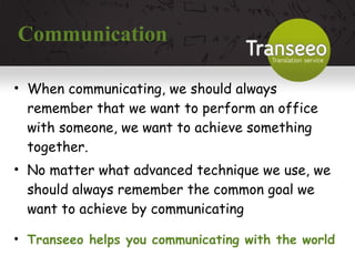 Communication When communicating, we should always remember that we want to perform an office with someone, we want to achieve something together. No matter what advanced technique we use, we should always remember the common goal we want to achieve by communicating Transeeo helps you communicating with the world 