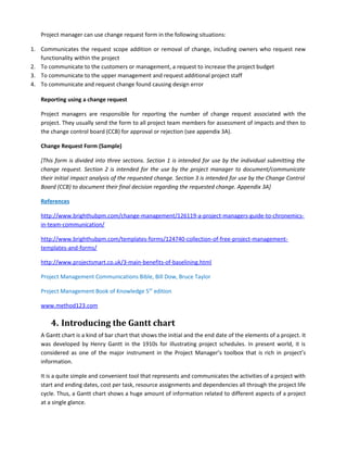 Project manager can use change request form in the following situations:
1. Communicates the request scope addition or removal of change, including owners who request new
functionality within the project
2. To communicate to the customers or management, a request to increase the project budget
3. To communicate to the upper management and request additional project staff
4. To communicate and request change found causing design error
Reporting using a change request
Project managers are responsible for reporting the number of change request associated with the
project. They usually send the form to all project team members for assessment of impacts and then to
the change control board (CCB) for approval or rejection (see appendix 3A).
Change Request Form (Sample)
[This form is divided into three sections. Section 1 is intended for use by the individual submitting the
change request. Section 2 is intended for the use by the project manager to document/communicate
their initial impact analysis of the requested change. Section 3 is intended for use by the Change Control
Board (CCB) to document their final decision regarding the requested change. Appendix 3A]
References
http://www.brighthubpm.com/change-management/126119-a-project-managers-guide-to-chronemics-
in-team-communication/
http://www.brighthubpm.com/templates-forms/124740-collection-of-free-project-management-
templates-and-forms/
http://www.projectsmart.co.uk/3-main-benefits-of-baselining.html
Project Management Communications Bible, Bill Dow, Bruce Taylor
Project Management Book of Knowledge 5th
edition
www.method123.com
4. Introducing the Gantt chart
A Gantt chart is a kind of bar chart that shows the initial and the end date of the elements of a project. It
was developed by Henry Gantt in the 1910s for illustrating project schedules. In present world, it is
considered as one of the major instrument in the Project Manager’s toolbox that is rich in project’s
information.
It is a quite simple and convenient tool that represents and communicates the activities of a project with
start and ending dates, cost per task, resource assignments and dependencies all through the project life
cycle. Thus, a Gantt chart shows a huge amount of information related to different aspects of a project
at a single glance.
 