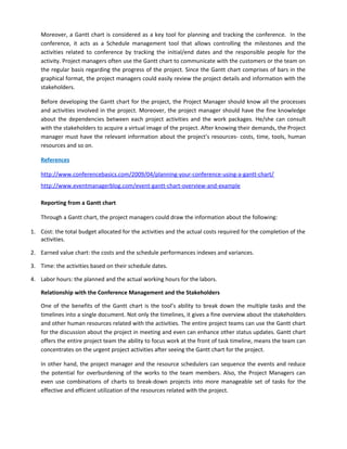 Moreover, a Gantt chart is considered as a key tool for planning and tracking the conference. In the
conference, it acts as a Schedule management tool that allows controlling the milestones and the
activities related to conference by tracking the initial/end dates and the responsible people for the
activity. Project managers often use the Gantt chart to communicate with the customers or the team on
the regular basis regarding the progress of the project. Since the Gantt chart comprises of bars in the
graphical format, the project managers could easily review the project details and information with the
stakeholders.
Before developing the Gantt chart for the project, the Project Manager should know all the processes
and activities involved in the project. Moreover, the project manager should have the fine knowledge
about the dependencies between each project activities and the work packages. He/she can consult
with the stakeholders to acquire a virtual image of the project. After knowing their demands, the Project
manager must have the relevant information about the project’s resources- costs, time, tools, human
resources and so on.
References
http://www.conferencebasics.com/2009/04/planning-your-conference-using-a-gantt-chart/
http://www.eventmanagerblog.com/event-gantt-chart-overview-and-example
Reporting from a Gantt chart
Through a Gantt chart, the project managers could draw the information about the following:
1. Cost: the total budget allocated for the activities and the actual costs required for the completion of the
activities.
2. Earned value chart: the costs and the schedule performances indexes and variances.
3. Time: the activities based on their schedule dates.
4. Labor hours: the planned and the actual working hours for the labors.
Relationship with the Conference Management and the Stakeholders
One of the benefits of the Gantt chart is the tool’s ability to break down the multiple tasks and the
timelines into a single document. Not only the timelines, it gives a fine overview about the stakeholders
and other human resources related with the activities. The entire project teams can use the Gantt chart
for the discussion about the project in meeting and even can enhance other status updates. Gantt chart
offers the entire project team the ability to focus work at the front of task timeline, means the team can
concentrates on the urgent project activities after seeing the Gantt chart for the project.
In other hand, the project manager and the resource schedulers can sequence the events and reduce
the potential for overburdening of the works to the team members. Also, the Project Managers can
even use combinations of charts to break-down projects into more manageable set of tasks for the
effective and efficient utilization of the resources related with the project.
 