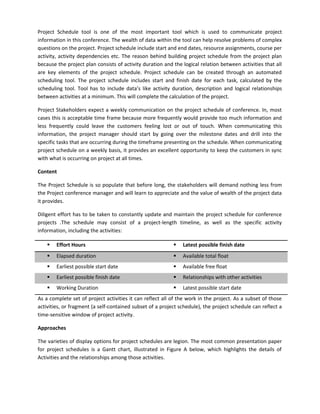 Project Schedule tool is one of the most important tool which is used to communicate project
information in this conference. The wealth of data within the tool can help resolve problems of complex
questions on the project. Project schedule include start and end dates, resource assignments, course per
activity, activity dependencies etc. The reason behind building project schedule from the project plan
because the project plan consists of activity duration and the logical relation between activities that all
are key elements of the project schedule. Project schedule can be created through an automated
scheduling tool. The project schedule includes start and finish date for each task, calculated by the
scheduling tool. Tool has to include data’s like activity duration, description and logical relationships
between activities at a minimum. This will complete the calculation of the project.
Project Stakeholders expect a weekly communication on the project schedule of conference. In, most
cases this is acceptable time frame because more frequently would provide too much information and
less frequently could leave the customers feeling lost or out of touch. When communicating this
information, the project manager should start by going over the milestone dates and drill into the
specific tasks that are occurring during the timeframe presenting on the schedule. When communicating
project schedule on a weekly basis, it provides an excellent opportunity to keep the customers in sync
with what is occurring on project at all times.
Content
The Project Schedule is so populate that before long, the stakeholders will demand nothing less from
the Project conference manager and will learn to appreciate and the value of wealth of the project data
it provides.
Diligent effort has to be taken to constantly update and maintain the project schedule for conference
projects .The schedule may consist of a project-length timeline, as well as the specific activity
information, including the activities:
 Effort Hours  Latest possible finish date
 Elapsed duration  Available total float
 Earliest possible start date  Available free float
 Earliest possible finish date  Relationships with other activities
 Working Duration  Latest possible start date
As a complete set of project activities it can reflect all of the work in the project. As a subset of those
activities, or fragment (a self-contained subset of a project schedule), the project schedule can reflect a
time-sensitive window of project activity.
Approaches
The varieties of display options for project schedules are legion. The most common presentation paper
for project schedules is a Gantt chart, illustrated in Figure A below, which highlights the details of
Activities and the relationships among those activities.
 