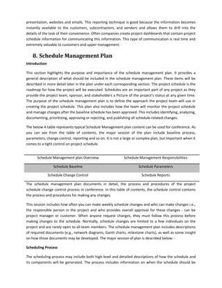 presentation, websites and emails. This reporting technique is good because the information becomes
instantly available to the customers, subcontractors, and vendors and allows them to drill into the
details of the task of their convenience. Often companies create project dashboards that contain project
schedule information for communicating this information. This type of communication is real time and
extremely valuable to customers and upper management.
8. Schedule Management Plan
Introduction
This section highlights the purpose and importance of the schedule management plan. It provides a
general description of what should be included in the schedule management plan. These items will be
described in more detail later in the plan under each corresponding section. The project schedule is the
roadmap for how the project will be executed. Schedules are an important part of any project as they
provide the project team, sponsor, and stakeholders a Picture of the project’s status at any given time.
The purpose of the schedule management plan is to define the approach the project team will use in
creating the project schedule. This plan also includes how the team will monitor the project schedule
and manage changes after the baseline schedule has been approved. This includes identifying, analyzing,
documenting, prioritizing, approving or rejecting, and publishing all schedule-related changes.
The below A table represents typical Schedule Management plan content can be used for conference. As
you can see from the table of contents, the major session of the plan include baseline process,
parameters, change control, reporting and so on. It is not a large or complex plan, but important when it
comes to a tight control on project schedule.
Schedule Management plan Overview Schedule Management Responsibilities
Schedule Baseline Schedule Parameters
Schedule Change Control Schedule Reports
The schedule management plan documents in detail, the process and procedures of the project
schedule change control process in conference. In this table of contents, the schedule control contains
the process and procedures for making any changes.
This session includes how often you can make weekly schedule changes and who can make changes i.e.,
the responsible person in the project and who provides overall approval for these changes - can be
project manager or customer. When anyone request changes, they must follow this process before
making changes to the schedule. Normally, schedule changes are limited to a few individuals on the
project and are rarely open to all team members. The schedule management plan includes descriptions
of required documents (e.g., network diagrams, Gantt charts, milestone charts), as well as some insight
on how those documents may be developed. The major session of plan is described below: -
Scheduling Process
The scheduling process may include both high-level and detailed descriptions of how the schedule and
its components will be generated. The process includes information on when the schedule should be
 