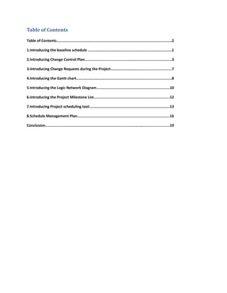 Table of Contents
Table of Contents...........................................................................................................2
1.Introducing the baseline schedule ..............................................................................1
2.Introducing Change Control Plan.................................................................................3
3.Introducing Change Requests during the Project........................................................7
4.Introducing the Gantt chart........................................................................................8
5.Introducing the Logic Network Diagram....................................................................10
6.Introducing the Project Milestone List......................................................................12
7.Introducing Project scheduling tool...........................................................................13
8.Schedule Management Plan......................................................................................16
Conclusion...................................................................................................................19
 